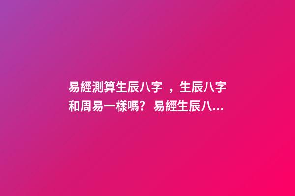 易經測算生辰八字，生辰八字和周易一樣嗎？ 易經生辰八字查詢，易經中怎樣查生辰八字